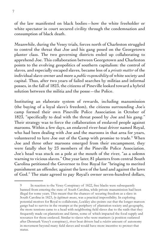 of the law manifested on black bodies—how the white frecholder or white spectator in court secured civility through the condemnation and consumption of black death. Meanwhile, during the Vesey trials, forces north of Charleston struggled to control the threat that Joe and his gang posed on the Georgetown planter class. The two governing districts ended up collaborating to apprehend Joe. This collaboration between Georgetown and Charleston poins to the evolving geopolitics of southern capitalisms the control of slaves, and especially escaped slaves, became less of a picate matter of the dual slave-owner and more a public responsibility of white society and he citizens of Pineville looked toward a hybrid Solution between the militia and the posse —the Police. Instituting an claborate system of rewards, including manumission (the buying of a loyal slave’s frecdom camp formed their own Pineville Py 1823, “specifically to deal with the threat posed by Joe and his gang.” Their strategy was to force the collaboration of enslaved people against maroons. Within a few days, an enslaved river-boat driver named Royal, who had been dealing with Joc and the maroons in that area for years, volunteered to lure Joe out of the Camp with promise to trade.” When Joe and three other maroons emerged from their encampment, they were fatally shot by 23 members of the Pineville Police Association. Joe’s head was stuck on a pole at the mouth of the river, “as a solemn warning to vicious slaves.” One year later, 81 planters from central South Carolina petitioned the Governor to free Royal for “bringing to merited punishment an offender, against the laws of the land and against the laws of God.” The state agreed to pay Royal’s owner seven-hundred dollars, 9 In reacton 0 the Vesey Conspiracy of 1822, fce blacks were subscquendy banned from entcring the stat of South Carolin, while private manumission had been el or some years. This meaat that the chances of sccuring frecdom 35 3 slave n South Carolins in 1823, y giimate moa, s pracica impossibley. In exploring ‘potential moives for Royal o collsborae, Lockley ako poiots out that the longer maroon gangs had to surviv in the swamps a¢ the perphery of plantaton soccty and geography, the more teasions came o 2 head with neighboring Acld slaves du 1o the i that they frequently made on planttions and fems, some of wehich impacted the food supply and resources for those ensaved. Similar o slaves who were marinrs (aposition outwed after Denmark Vesey’s conspieacy), ver boat divers had & et amount of autonomy in moveanent beyond many ficld shves and wodld have more inceative to prorect that